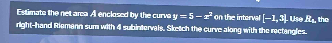 Estimate the net area A enclosed by the curve y=5-x^2 on the interval [-1,3]. Use R_1 , the 
right-hand Riemann sum with 4 subintervals. Sketch the curve along with the rectangles.