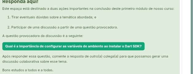 Responda aqui! 
Este espaço está destinado a duas ações importantes na conclusão deste primeiro módulo de nosso curso: 
1. Tirar eventuais dúvidas sobre a temática abordada; e 
2, Participar de uma discussão a partir de uma questão provocadora. 
A questão provocadora da discussão é a seguinte: 
Qual é a importância de configurar as variáveis de ambiente ao instalar o Dart SDK? 
Após responder essa questão, comente a resposta de outro(a) colega(a) para que possamos gerar uma 
discussão colaborativa sobre esse tema. 
Bons estudos a todos e a todas.