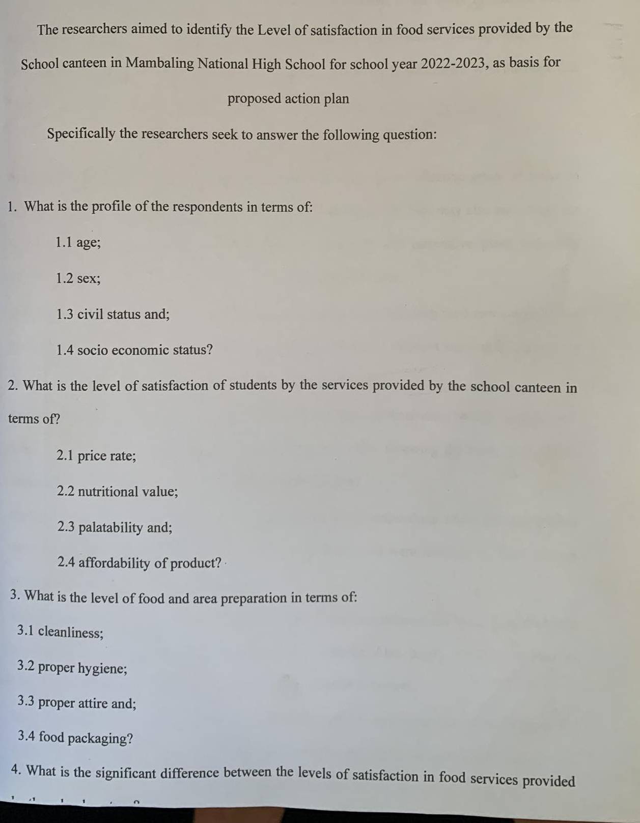 The researchers aimed to identify the Level of satisfaction in food services provided by the 
School canteen in Mambaling National High School for school year 2022-2023, as basis for 
proposed action plan 
Specifically the researchers seek to answer the following question: 
1. What is the profile of the respondents in terms of: 
1.1 age; 
1.2 sex; 
1.3 civil status and; 
1.4 socio economic status? 
2. What is the level of satisfaction of students by the services provided by the school canteen in 
terms of? 
2.1 price rate; 
2.2 nutritional value; 
2.3 palatability and; 
2.4 affordability of product? 
3. What is the level of food and area preparation in terms of: 
3.1 cleanliness; 
3.2 proper hygiene; 
3.3 proper attire and; 
3.4 food packaging? 
4. What is the significant difference between the levels of satisfaction in food services provided