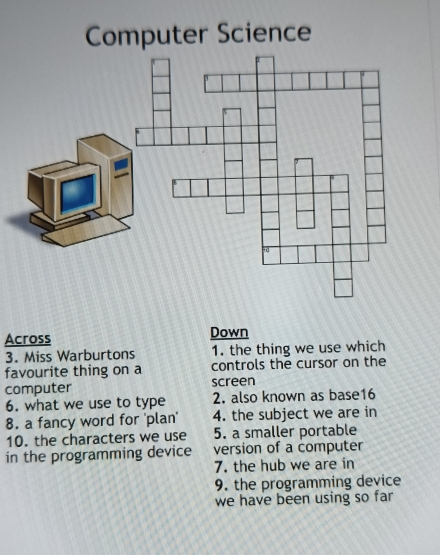 Computer Science 
Across Down 
3. Miss Warburtons 1. the thing we use which 
favourite thing on a controls the cursor on the 
computer screen 
6. what we use to type 2. also known as base16 
8. a fancy word for 'plan' 4. the subject we are in 
10. the characters we use 5. a smaller portable 
in the programming device version of a computer 
7. the hub we are in 
9. the programming device 
we have been using so far