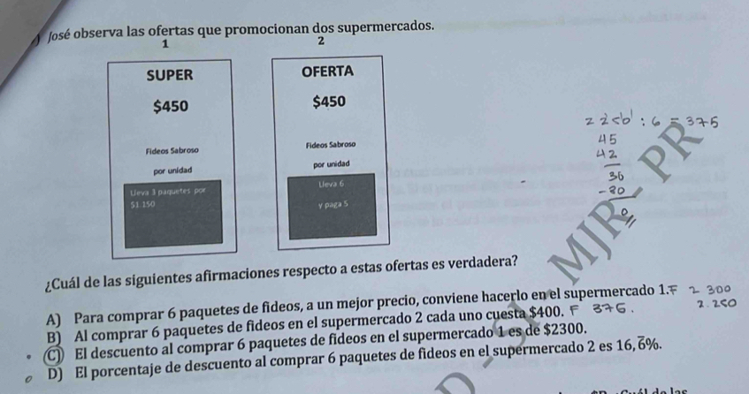 José observa las ofertas que promocionan dos supermercados.
1
2
SUPER OFERTA
$450 $450
Fideos Sabroso Fideos Sabroso
por unidad por unidad
Leva 3 paquetes por Lieva 6
51 150 y paga 5
¿Cuál de las siguientes afirmaciones respecto a estas ofertas es verdadera?
A) Para comprar 6 paquetes de fideos, a un mejor precio, conviene hacerlo en el supermercado 1.F 2 30º
B) Al comprar 6 paquetes de fideos en el supermercado 2 cada uno cuesta $400. F 2 . 250
(C) El descuento al comprar 6 paquetes de fideos en el supermercado 1 es de $2300.
D) El porcentaje de descuento al comprar 6 paquetes de fideos en el supermercado 2 es 16, 6%.