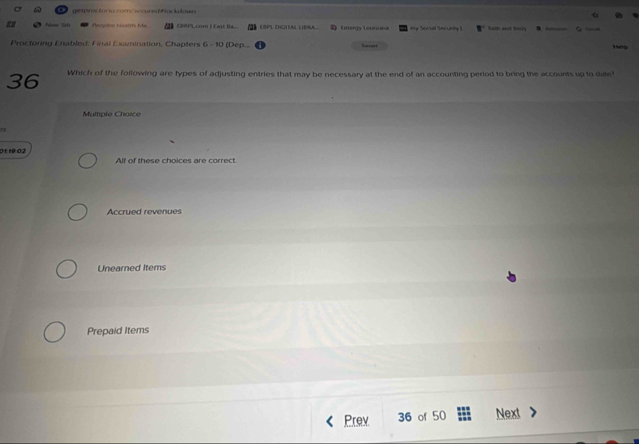 Now IàD Peopes Heatth Me. EBRPL.comn | East Ba.. EBPL DIGITAL LIBRA.. Entergy Louisiana my Social Secunty ! Bath and Body a Cs an
Proctoring Enabled: Final Examination, Chapters 6 - 10 (Dep... Saved Hetp
36 Which of the following are types of adjusting entries that may be necessary at the end of an accounting period to bring the accounts up to date?
Multiple Choice
Es
01:19:02
All of these choices are correct.
Accrued revenues
Unearned Items
Prepaid Items
Prev 36 of 50 Next