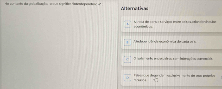 No contexto da globalização, o que significa "interdependência" :
Alternativas
A troca de bens e serviços entre países, criando vínculos
A econômicos.
B A independência econômica de cada país.
C O isolamento entre países, sem interações comerciais.
Países que dependem exclusivamente de seus próprios
D recursos.