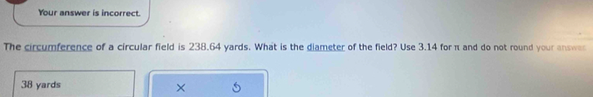 Your answer is incorrect. 
The circumference of a circular field is 238.64 yards. What is the diameter of the field? Use 3.14 for π and do not round your answe
38 yards ×