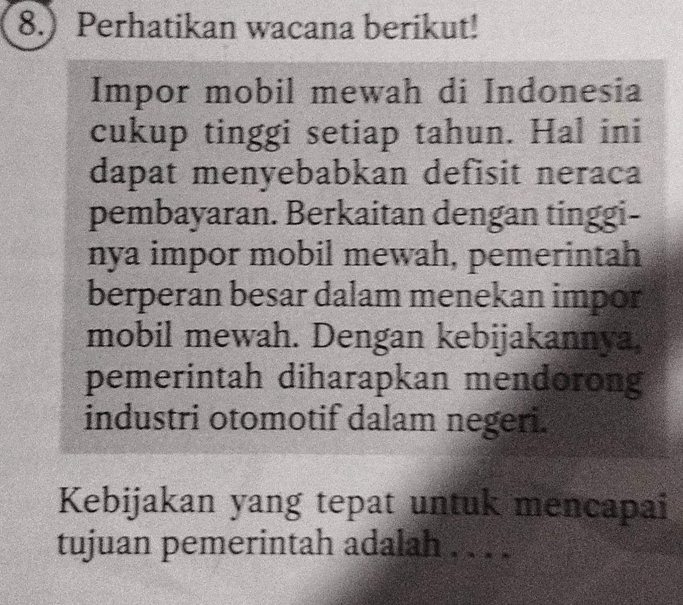 8.) Perhatikan wacana berikut! 
Impor mobil mewah di Indonesia 
cukup tinggi setiap tahun. Hal ini 
dapat menyebabkan defisit neraca 
pembayaran. Berkaitan dengan tinggi- 
nya impor mobil mewah, pemerintah 
berperan besar dalam menekan impor 
mobil mewah. Dengan kebijakannya, 
pemerintah diharapkan mendorong 
industri otomotif dalam negeri. 
Kebijakan yang tepat untuk mencapai 
tujuan pemerintah adalah . . . .