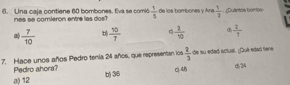 Una caja contiene 60 bombones. Eva se comió  1/5  de los bombones y Ana  1/2  ¿Cuántos bombo-
nes se comieron entre las dos?
a)  7/10   10/7  c  2/10  d  2/7 
b)
7. Hace unos años Pedro tenía 24 años, que representan los  2/3  de su edad actual. ¿Qué edad tiene
Pedro ahora?
a) 12 b) 36 c) 48 d) 24