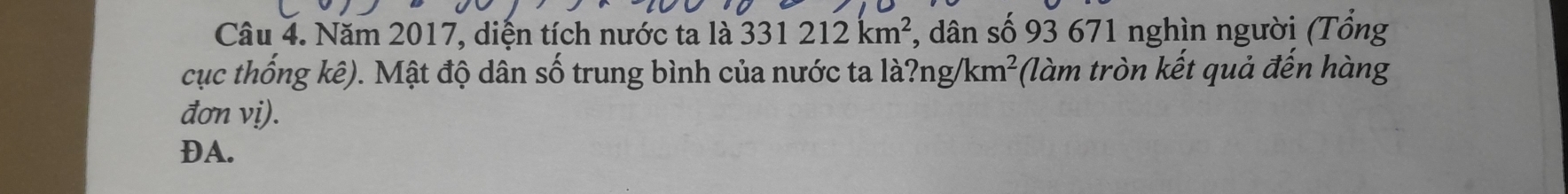 Năm 2017, diện tích nước ta là 331212km^2 , dân số 93 671 nghìn người (Tổng 
cục thống kê). Mật độ dân số trung bình của nước ta la?ng/km^2 (làm tròn kết quả đến hàng 
đơn vị). 
DA.