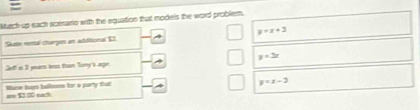 part
Match up each scenario with the equation that models the word problem.
Slutte rental charpes en adéitional $3 y=x+3
y=2x
Lef! is 3 year leas tuon Tony's age.
Wane bays ballisoms fot a partty that
y=x-3
a $3 20 each