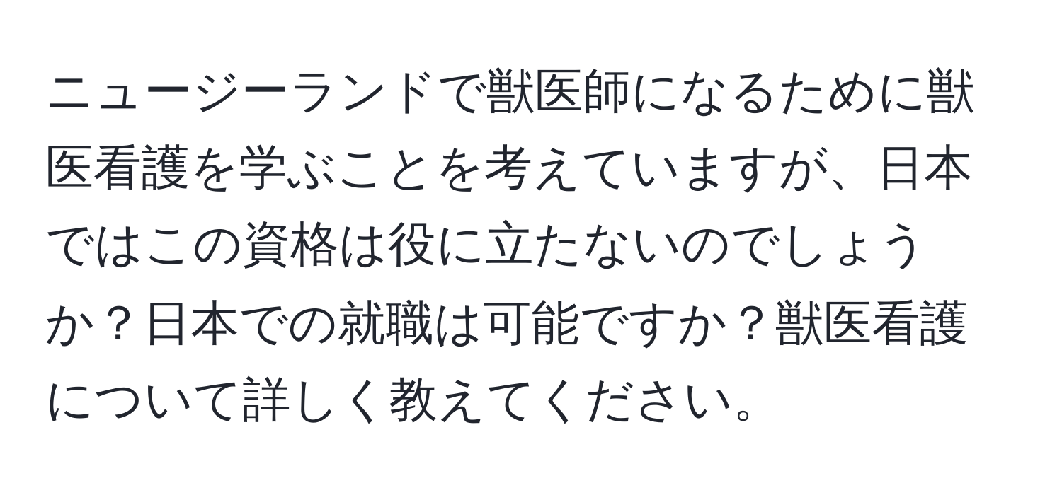 ニュージーランドで獣医師になるために獣医看護を学ぶことを考えていますが、日本ではこの資格は役に立たないのでしょうか？日本での就職は可能ですか？獣医看護について詳しく教えてください。