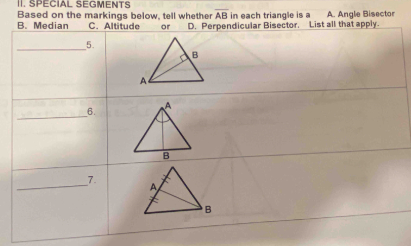 SPECIAL SEGMENTS
Based on the markings below, tell whether overline AB in each triangle is a A. Angle Bisector
B. Median C. Altitude or D. Perpendicular Bisector. List all that apply.
_
5.
_
6.
_
7.