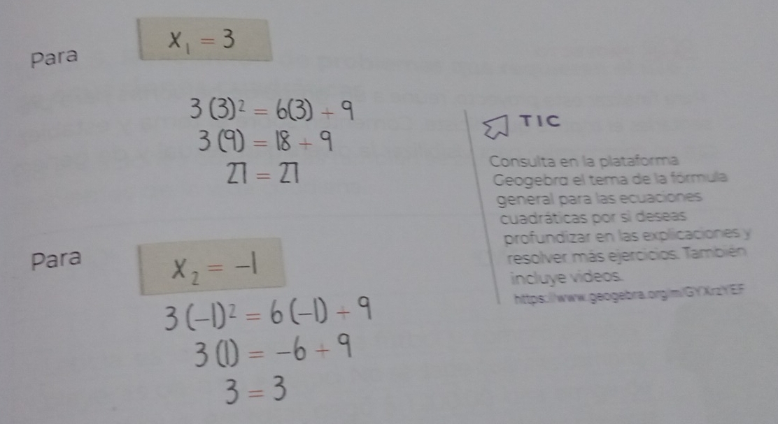 X_1=3
Para
3(3)^2=6(3)+9
TIC
3(9)=18+9
21=21
Consulta en la plataforma 
Geogebra el tema de la fórmula 
general para las ecuaciones 
cuadráticas por si deseas 
profundizar en las explicaciones y 
Para
X_2=-1 resolver más ejercicios. También 
incluye videos.
3(-1)^2=6(-1)+9 https://www.geogebra.org/m/GYXrzYEF
3(1)=-6+9
3=3