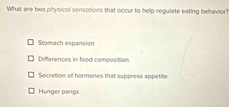 What are two physicol sensotions that occur to help regulate eating behavior?
Stomach expansion
Differences in food composition
Secretion of hormones that suppress appetite
Hunger pangs