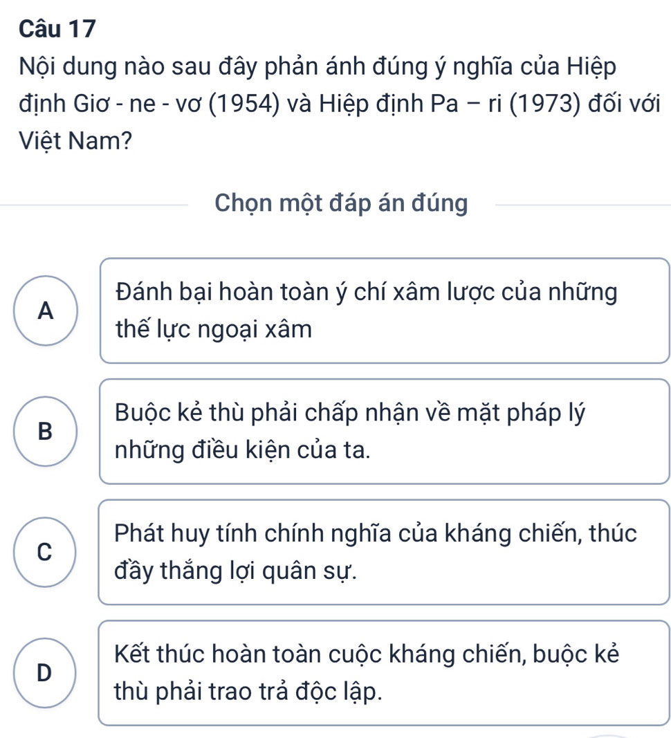 Nội dung nào sau đây phản ánh đúng ý nghĩa của Hiệp
định Giơ - ne - vơ (1954) và Hiệp định Pa-r i (1973) đối với
Việt Nam?
Chọn một đáp án đúng
Đánh bại hoàn toàn ý chí xâm lược của những
A
thế lực ngoại xâm
Buộc kẻ thù phải chấp nhận về mặt pháp lý
B
những điều kiện của ta.
Phát huy tính chính nghĩa của kháng chiến, thúc
C
đầy thắng lợi quân sự.
Kết thúc hoàn toàn cuộc kháng chiến, buộc kẻ
D
thù phải trao trả độc lập.