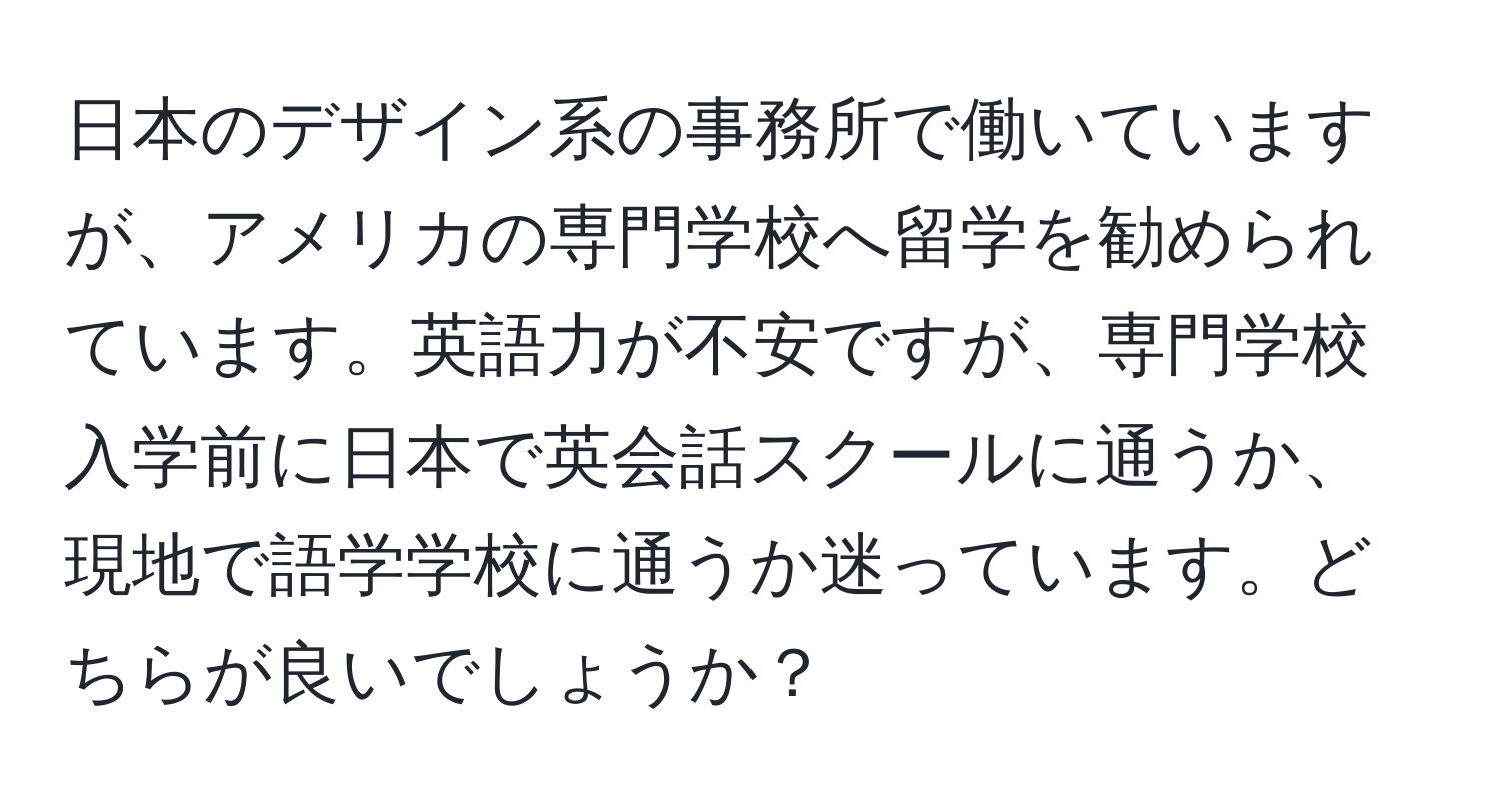 日本のデザイン系の事務所で働いていますが、アメリカの専門学校へ留学を勧められています。英語力が不安ですが、専門学校入学前に日本で英会話スクールに通うか、現地で語学学校に通うか迷っています。どちらが良いでしょうか？