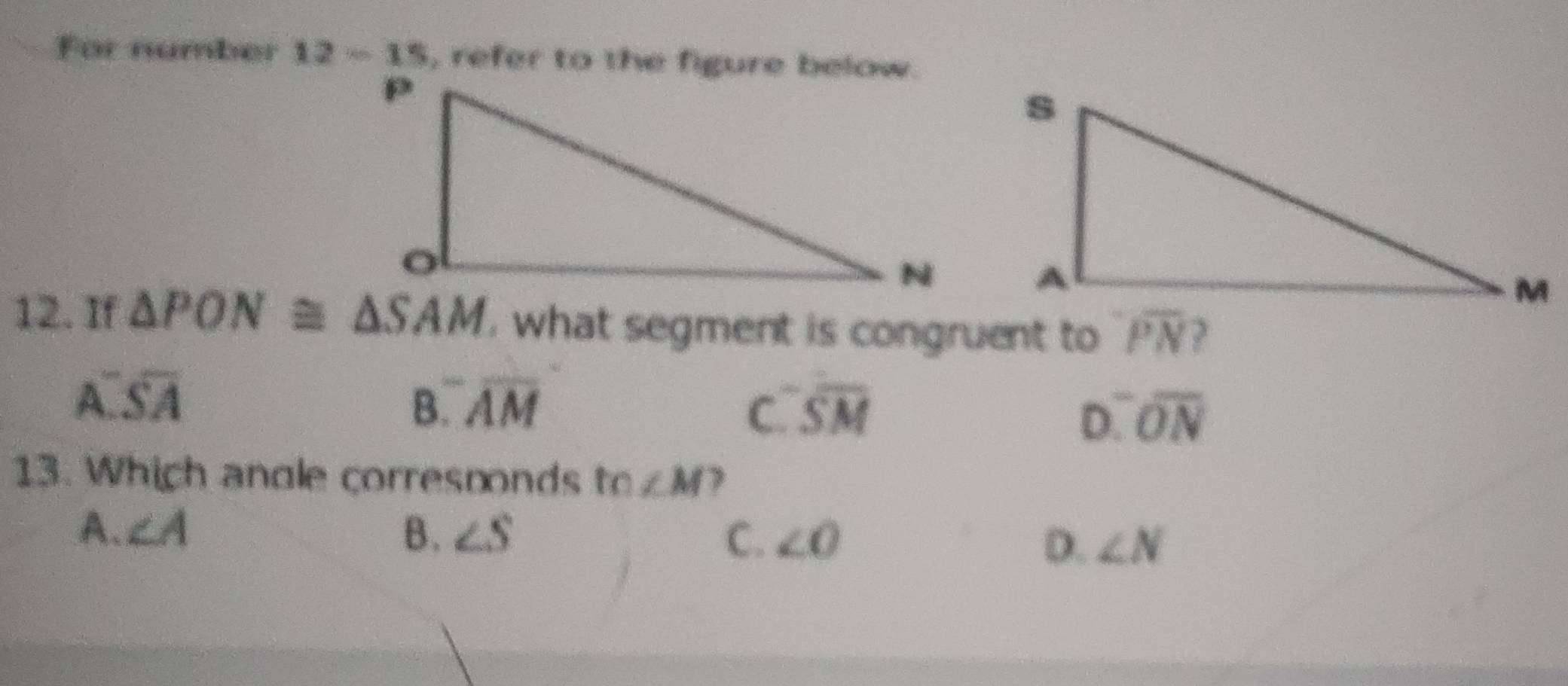 For number 12-15 , refer to the figure below.
12. If △ PON≌ △ SAM , what segment is congruent to overline PN
A overline SAoverline A
B. overline AM C. overline SM D. overline ON

13. Which angle corresnonds tn∠ M
A. ∠ A B. ∠ S C. ∠ O D. ∠ N