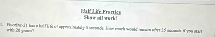 Half Life Practice 
Show all work! 
1. Fluorine- 21 has a half life of approximately 5 seconds. How much would remain after 35 seconds if you start 
with 28 grams?