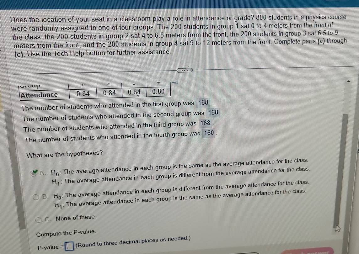 Does the location of your seat in a classroom play a role in attendance or grade? 800 students in a physics course
were randomly assigned to one of four groups. The 200 students in group 1 sat 0 to 4 meters from the front of
the class, the 200 students in group 2 sat 4 to 6.5 meters from the front, the 200 students in group 3 sat 6.5 to 9
meters from the front, and the 200 students in group 4 sat 9 to 12 meters from the front. Complete parts (a) through
(c). Use the Tech Help button for further assistance.
The number of students who attended in the first group was 168
The number of students who attended in the second group was 168
The number of students who attended in the third group was 168 .
The number of students who attended in the fourth group was 160 .
What are the hypotheses?
A. H_0 : The average attendance in each group is the same as the average attendance for the class.
H_1 : The average attendance in each group is different from the average attendance for the class.
B. H_0 The average attendance in each group is different from the average attendance for the class.
H_1 : The average attendance in each group is the same as the average attendance for the class.
C. None of these.
Compute the P-value.
P-value = (Round to three decimal places as needed.)