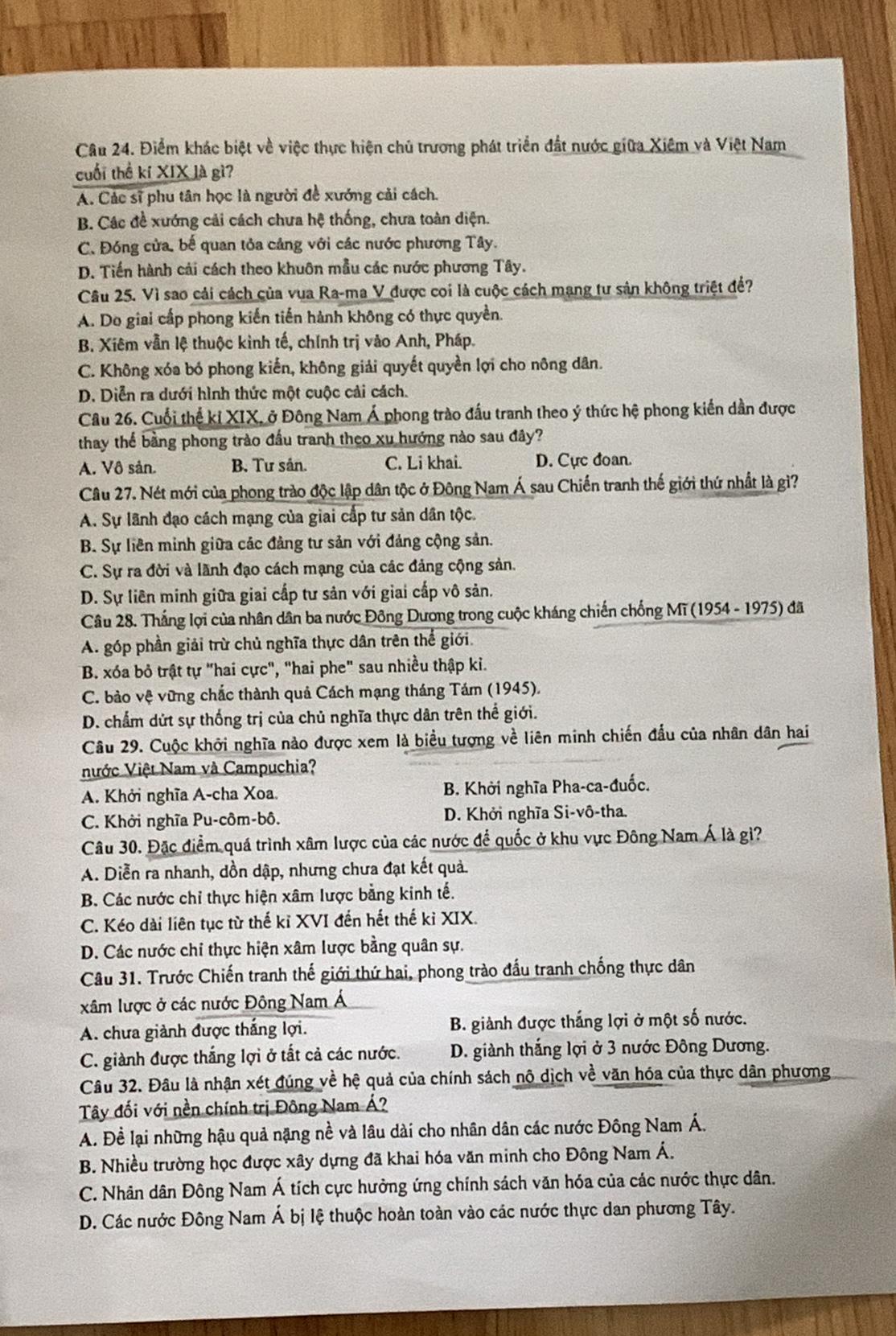 Điểm khác biệt về việc thực hiện chủ trương phát triển đất nước giữa Xiệm và Việt Nam
cuối thể kí XIX là gì?
A. Các sĩ phu tân học là người đề xướng cải cách.
B. Các đề xướng cải cách chưa hệ thống, chưa toàn diện.
C. Đóng cửa, bế quan tỏa cảng với các nước phương Tây.
D. Tiến hành cải cách theo khuôn mẫu các nước phương Tây.
Câu 25. Vì sao cải cách của vua Ra-ma V được coi là cuộc cách mạng tư sản không triệt để?
A. Do giai cấp phong kiến tiến hành không có thực quyền.
B. Xiêm vẫn lệ thuộc kình tế, chính trị vào Anh, Pháp.
C. Không xóa bó phong kiến, không giải quyết quyền lợi cho nông dân.
D. Diễn ra dưới hình thức một cuộc cải cách.
Cầu 26. Cuối thể kỉ XIX, ở Đông Nam Á phong trào đầu tranh theo ý thức hệ phong kiến dần được
thay thể bằng phong trào đầu tranh theo xu hướng nào sau đây?
A. Vô sản. B. Tư sân. C. Li khai. D. Cực đoan.
Câu 27. Nét mới của phong trào độc lập dân tộc ở Đông Nam Á sau Chiến tranh thế giới thứ nhất là gì?
A. Sự lãnh đạo cách mạng của giai cấp tư sản dân tộc.
B. Sự liên minh giữa các đảng tư sản với đảng cộng sản.
C. Sự ra đời và lãnh đạo cách mạng của các đảng cộng sản.
D. Sự liên minh giữa giai cấp tư sản với giai cấp vô sản.
Câu 28. Thắng lợi của nhân dân ba nước Đông Dương trong cuộc kháng chiến chống Mĩ (1954 - 1975) đã
A. góp phần giải trừ chủ nghĩa thực dân trên thế giới.
B. xóa bỏ trật tự "hai cực", "hai phe" sau nhiều thập kỉ.
C. bảo vệ vững chắc thành quả Cách mạng tháng Tám (1945).
D. chẩm dứt sự thống trị của chủ nghĩa thực dân trên thế giới.
Câu 29. Cuộc khởi nghĩa nào được xem là biểu tượng về liên minh chiến đầu của nhân dân hai
Nước Việt Nam và Campuchia?
A. Khởi nghĩa A-cha Xoa. B. Khởi nghĩa Pha-ca-đuốc.
C. Khởi nghĩa Pu-côm-bô. D. Khởi nghĩa Si-vô-tha.
Câu 30. Đặc điểm quá trình xâm lược của các nước để quốc ở khu vực Đông Nam Á là giì?
A. Diễn ra nhanh, dồn dập, nhưng chưa đạt kết quả.
B. Các nước chỉ thực hiện xâm lược bằng kinh tế.
C. Kéo dài liên tục từ thế kỉ XVI đến hết thế kỉ XIX.
D. Các nước chi thực hiện xâm lược bằng quân sự.
Câu 31. Trước Chiến tranh thế giới thứ hai, phong trào đấu tranh chống thực dân
xâm lược ở các nước Đông Nam Á
A. chưa giành được thắng lợi.  B. giành được thắng lợi ở một số nước.
C. giành được thắng lợi ở tắt cả các nước.  D. giành thắng lợi ở 3 nước Đông Dương.
Câu 32. Đầu là nhận xét đúng về hệ quả của chính sách nô dịch về văn hóa của thực dân phương
Tây đối với nền chính trị Đông Nam Á?
A. Để lại những hậu quả nặng nề và lâu dài cho nhân dân các nước Đông Nam Á.
B. Nhiều trường học được xây dựng đã khai hóa văn minh cho Đông Nam Á.
C. Nhân dân Đông Nam Á tích cực hưởng ứng chính sách văn hóa của các nước thực dân.
D. Các nước Đông Nam Á bị lệ thuộc hoàn toàn vào các nước thực dan phương Tây.