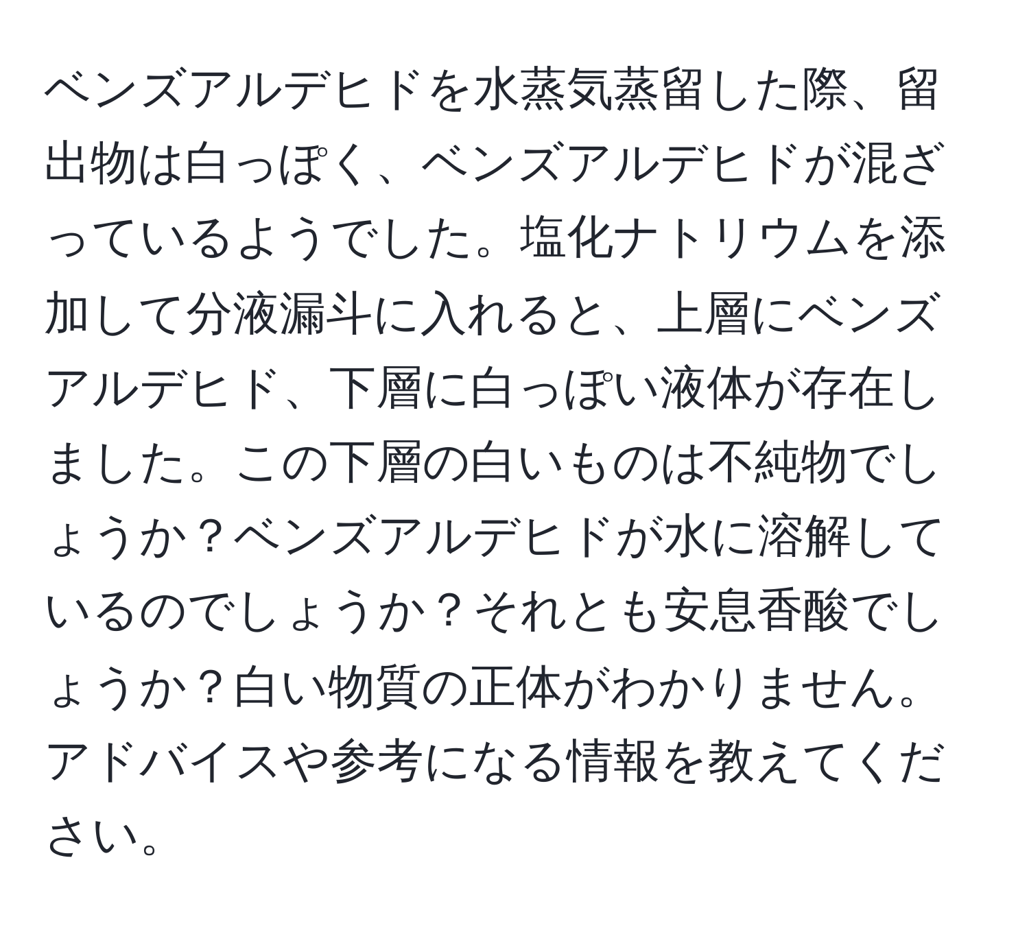 ベンズアルデヒドを水蒸気蒸留した際、留出物は白っぽく、ベンズアルデヒドが混ざっているようでした。塩化ナトリウムを添加して分液漏斗に入れると、上層にベンズアルデヒド、下層に白っぽい液体が存在しました。この下層の白いものは不純物でしょうか？ベンズアルデヒドが水に溶解しているのでしょうか？それとも安息香酸でしょうか？白い物質の正体がわかりません。アドバイスや参考になる情報を教えてください。