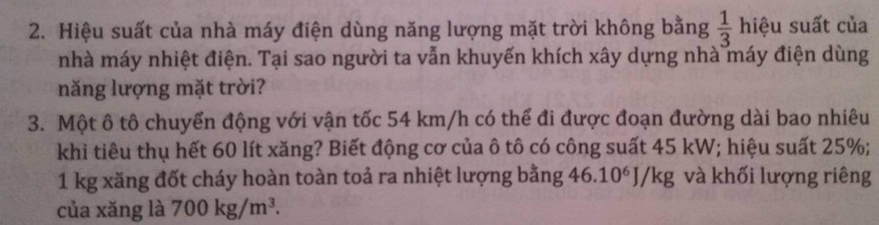 Hiệu suất của nhà máy điện dùng năng lượng mặt trời không bằng  1/3  l hiệu suất của 
nhà máy nhiệt điện. Tại sao người ta vẫn khuyến khích xây dựng nhà máy điện dùng 
năng lượng mặt trời? 
3. Một ô tô chuyển động với vận tốc 54 km/h có thể đi được đoạn đường dài bao nhiêu 
khi tiêu thụ hết 60 lít xăng? Biết động cơ của ô tô có công suất 45 kW; hiệu suất 25%;
1 kg xăng đốt cháy hoàn toàn toả ra nhiệt lượng bằng 46. 10^6J/kg và khối lượng riêng 
của xǎng là 700kg/m^3.