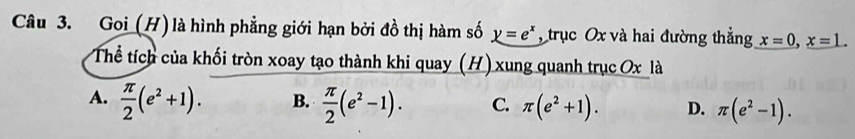 Goi (H) là hình phẳng giới hạn bởi đồ thị hàm số y=e^x , trục Ox và hai đường thẳng x=0, x=1. 
Thể tích của khối tròn xoay tạo thành khi quay (H) xung quanh trục Ox là
A.  π /2 (e^2+1). B.  π /2 (e^2-1). C. π (e^2+1). D. π (e^2-1).