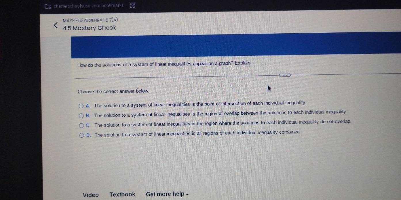 charterschoolsusa.com bookmarks
MAYFIELD ALGEBRA I 6 7(A) 
4.5 Mastery Check
How do the solutions of a system of linear inequalities appear on a graph? Explain.
Choose the correct answer below.
A. The solution to a system of linear inequalities is the point of intersection of each individual inequality.
B. The solution to a system of linear inequalities is the region of overlap between the solutions to each individual inequality.
C. The solution to a system of linear inequalities is the region where the solutions to each individual inequality do not overlap.
D. The solution to a system of linear inequalities is all regions of each individual inequality combined.
Video Textbook Get more help -