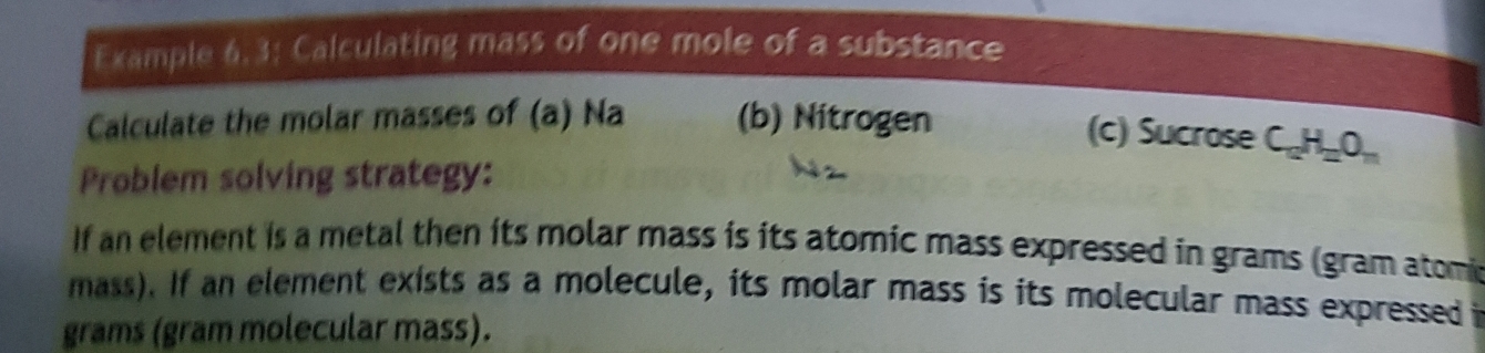 Example 6. 3; Calculating mass of one mole of a substance 
Calculate the molar masses of (a) Na (b) Nitrogen 
(c) Sucrose C_10H_2O_n
Problem solving strategy: 
If an element is a metal then its molar mass is its atomic mass expressed in grams (gram atomi 
mass). If an element exists as a molecule, its molar mass is its molecular mass expressed i
grams (gram molecular mass).