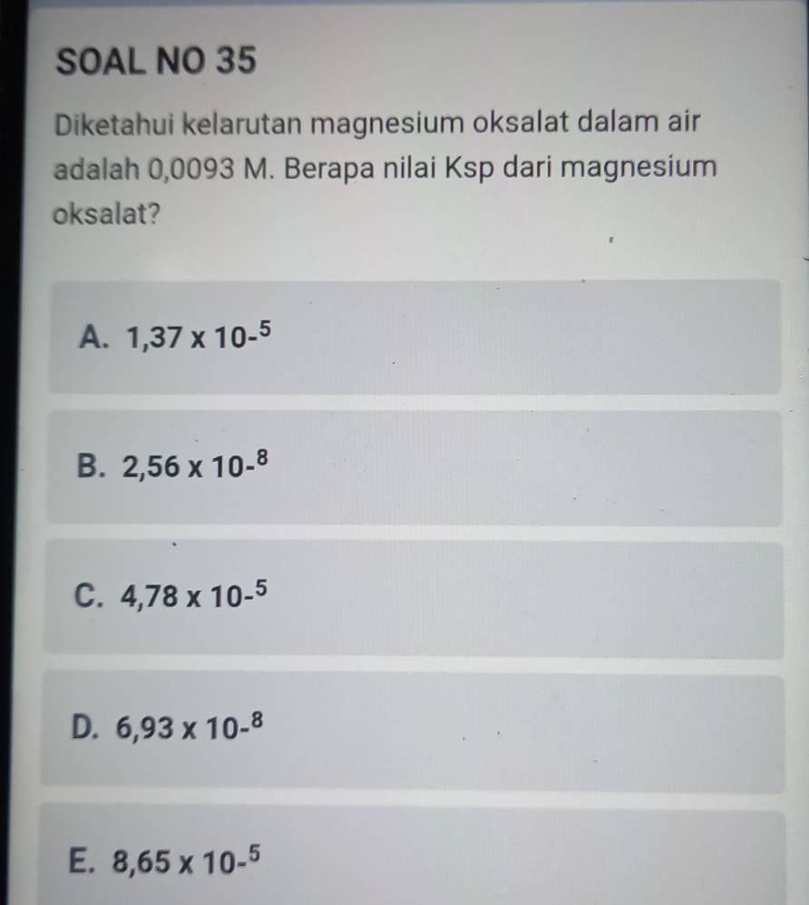 SOAL NO 35
Diketahui kelarutan magnesium oksalat dalam air
adalah 0,0093 M. Berapa nilai Ksp dari magnesium
oksalat?
A. 1,37* 10-^5
B. 2,56* 10-^8
C. 4,78* 10-^5
D. 6,93* 10-^8
E. 8,65* 10-^5