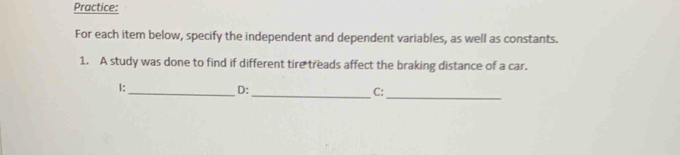 Practice: 
For each item below, specify the independent and dependent variables, as well as constants. 
1. A study was done to find if different tire treads affect the braking distance of a car.