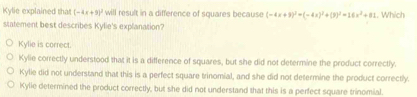 Kylie explained that (-4x+9)^2 will result in a difference of squares because (-4x+9)^2+(-4x)^2+(3)^2=16x^2+81. Which
statement best describes Kylie's explanation?
Kylie is correct.
Kylie correctly understood that it is a difference of squares, but she did not determine the product correctly.
Kylie did not understand that this is a perfect square trinomial, and she did not determine the product correctly.
Kylie determined the product correctly, but she did not understand that this is a perfect square trinomial.