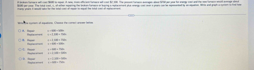 A broken furnace will cost $600 to repair. A new, more efficient furnace will cost $2,100. The present furnace averages about $750 per year for energy cost and the new furnace would average about
$500 per year. The total cost, c, of either repairing the broken furnace or buying a replacement plus energy cost over n years can be represented by an equation. Write and graph a system to find how
many years it would take for the total cost of repair to equal the total cost of replacement.
Write the system of equations. Choose the correct answer below
A. Repair c=600+500n
Replacement c=2,100+750n
B. Repair c=2,100+750n
Replacement c=600+500n
C. Repair c=600+750n
Replacement c=2,100+500n
D. Repair c=2,100+500n
Replacement c=600+750n