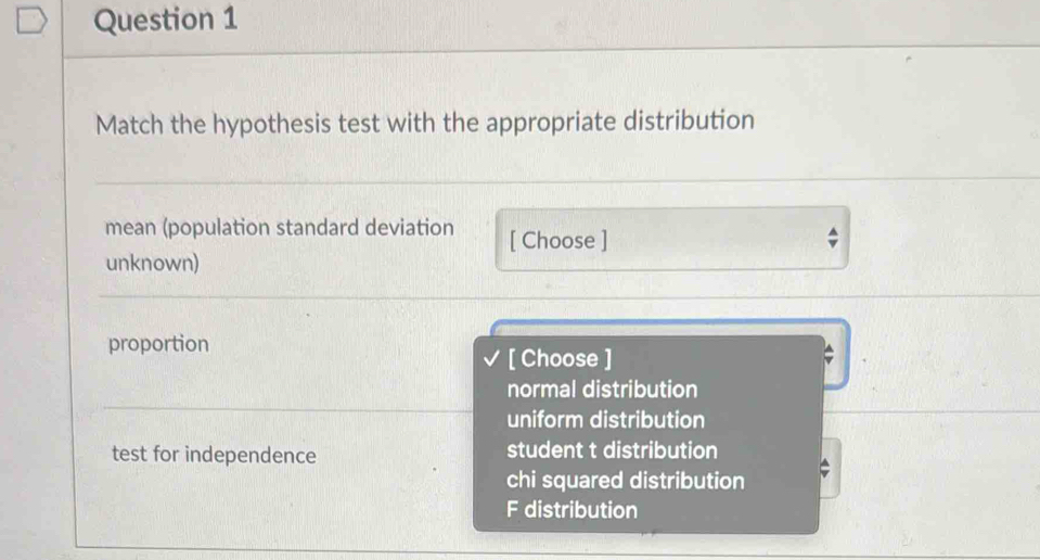 Match the hypothesis test with the appropriate distribution
mean (population standard deviation [ Choose ]
unknown)
proportion
[ Choose ]
normal distribution
uniform distribution
test for independence student t distribution
chi squared distribution
F distribution