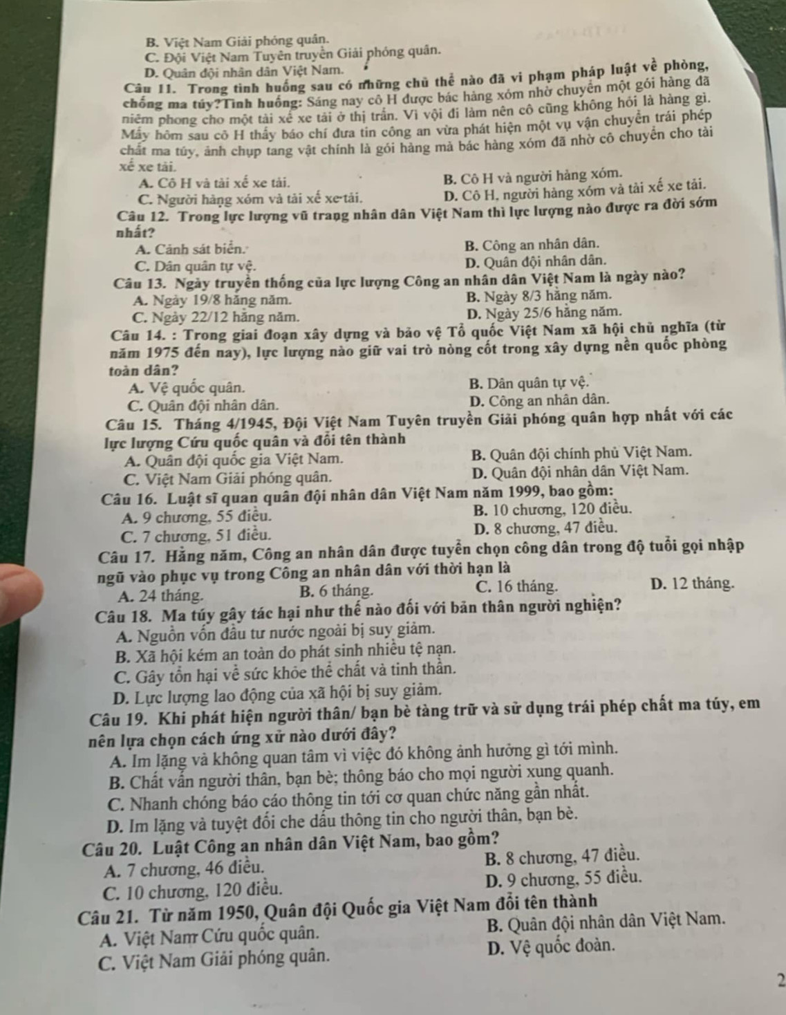 B. Việt Nam Giải phóng quân.
C. Đội Việt Nam Tuyên truyền Giải phóng quân.
D. Quân đội nhân dân Việt Nam.
Câu 11. Trong tình huồng sau có những chủ thể nào đã vi phạm pháp luật về phòng,
chống ma túy?Tình huống: Sáng nay cô H được bác hàng xóm nhờ chuyển một gói hàng đã
piêm phong cho một tài xế xe tải ở thị trấn. Vì vội đi làm nên cô cũng không hỏi là hàng gì.
Mấy hôm sau cô H thấy báo chí đưa tin công an vừa phát hiện một vụ vận chuyền trái phép
chất ma túy, ảnh chụp tang vật chính là gói hàng mà bác hàng xóm đã nhờ cô chuyền cho tài
xế xe tài.
A. Cô H và tài xế xe tài. B. Cô H và người hàng xóm.
C. Người hàng xóm và tải xế xe-tải.
D. Cô H, người hàng xóm và tải xế xe tải.
Câu 12. Trong lực lượng vũ trang nhân dân Việt Nam thì lực lượng nào được ra đời sớm
nhất?
A. Cảnh sát biển. B. Công an nhân dân.
C. Dân quân tự vệ. D. Quân đội nhân dân.
Câu 13. Ngày truyền thống của lực lượng Công an nhân dân Việt Nam là ngày nào?
A. Ngày 19/8 hằng năm. B. Ngày 8/3 hằng năm.
C. Ngày 22/12 hằng năm. D. Ngày 25/6 hằng năm.
Câu 14. : Trong giai đoạn xây dựng và bảo vệ Tổ quốc Việt Nam xã hội chủ nghĩa (từ
năm 1975 đến nay), lực lượng nào giữ vai trò nòng cốt trong xây dựng nền quốc phòng
toàn dân?
A. Vệ quốc quân. B. Dân quân tự vệ.
C. Quân đội nhân dân. D. Công an nhân dân.
Câu 15. Tháng 4/1945, Đội Việt Nam Tuyên truyền Giải phóng quân hợp nhất với các
lực lượng Cứu quốc quân và đổi tên thành
A. Quân đội quốc gia Việt Nam. B. Quân đội chính phủ Việt Nam.
C. Việt Nam Giải phóng quân. D. Quân đội nhân dân Việt Nam.
Câu 16. Luật sĩ quan quân đội nhân dân Việt Nam năm 1999, bao gồm:
A. 9 chương, 55 điễu. B. 10 chương, 120 điều.
C. 7 chương, 51 điều. D. 8 chương, 47 điều.
Câu 17. Hằng năm, Công an nhân dân được tuyển chọn công dân trong độ tuổi gọi nhập
ngũ vào phục vụ trong Công an nhân dân với thời hạn là
A. 24 tháng. B. 6 tháng. C. 16 tháng.
D. 12 tháng.
Câu 18. Ma túy gây tác hại như thế nào đối với bản thân người nghiện?
A. Nguồn vốn đầu tư nước ngoài bị suy giảm.
B. Xã hội kém an toàn do phát sinh nhiều tệ nạn.
C. Gây tồn hại về sức khỏe thể chất và tinh thần.
D. Lực lượng lao động của xã hội bị suy giảm.
Câu 19. Khi phát hiện người thân/ bạn bè tàng trữ và sử dụng trái phép chất ma túy, em
nên lựa chọn cách ứng xử nào dưới đây?
A. Im lặng và không quan tâm vì việc đó không ảnh hưởng gì tới mình.
B. Chất vấn người thân, bạn bè; thông báo cho mọi người xung quanh.
C. Nhanh chóng báo cáo thông tin tới cơ quan chức năng gần nhật.
D. Im lặng và tuyệt đổi che dấu thông tin cho người thân, bạn bè.
Câu 20. Luật Công an nhân dân Việt Nam, bao gồm?
A. 7 chương, 46 điều. B. 8 chương, 47 điều.
C. 10 chương, 120 điều. D. 9 chương, 55 diều.
Câu 21. Từ năm 1950, Quân đội Quốc gia Việt Nam đổi tên thành
A. Việt Nam Cứu quốc quân. B. Quân đội nhân dân Việt Nam.
C. Việt Nam Giải phóng quân. D. Vệ quốc đoàn.
2