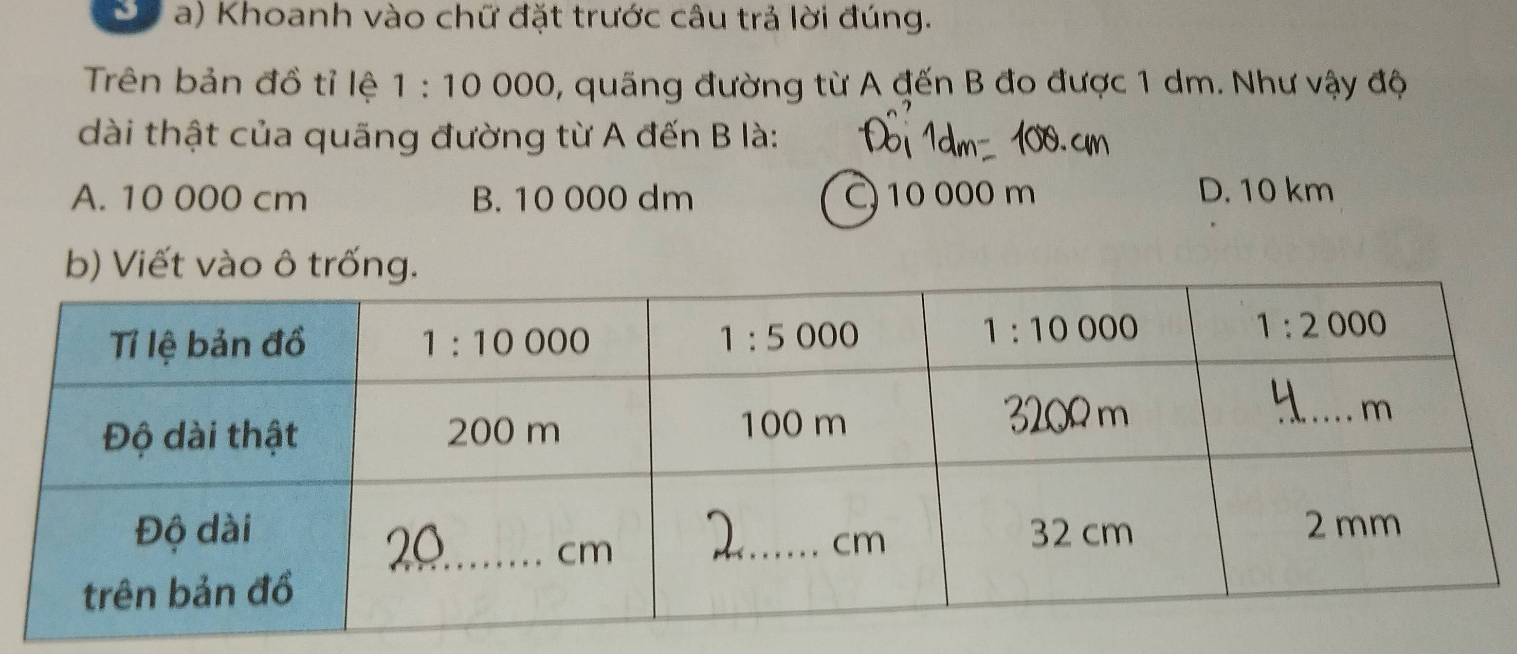 Khoanh vào chữ đặt trước câu trả lời đúng.
Trên bản đồ tỉ lệ 、 1:10 000, quãng đường từ A đến B đo được 1 dm. Như vậy độ
dài thật của quãng đường từ A đến B là:
A. 10 000 cm B. 10 000 dm C 10 000 m D. 10 km
b) Viết vào ô trống.