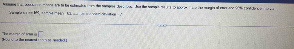 Assume that population means are to be estimated from the samples described. Use the sample results to approximate the margin of error and 95% confidence interval. 
Sample size =169 , sample mean =83 , sample standard deviation =7
The margin of error is □. 
(Round to the nearest tenth as needed.)