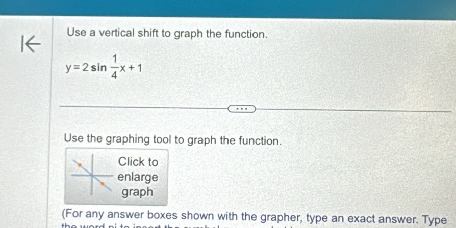 Use a vertical shift to graph the function.
y=2sin  1/4 x+1
Use the graphing tool to graph the function. 
Click to 
enlarge 
graph 
(For any answer boxes shown with the grapher, type an exact answer. Type