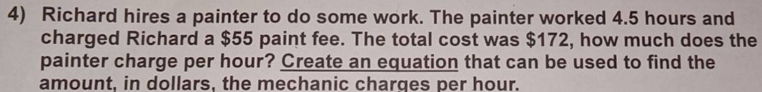 Richard hires a painter to do some work. The painter worked 4.5 hours and 
charged Richard a $55 paint fee. The total cost was $172, how much does the 
painter charge per hour? Create an equation that can be used to find the 
amount, in dollars, the mechanic charges per hour.