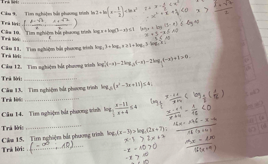 Trả lời:_ 
Câu 9. Tìm nghiệm bắt phương trình ln 2+ln (x- 1/2 )
Trã lời:_ 
Câu 10. Tim nghiệm bắt phương trình log x+log (3-x)≤ 1
Trả lời:_ 
Câu 11. Tìm nghiệm bắt phương trình log _23+log _5x≥ 1+log _23· log _5x;
Trả lời:_ 
Câu 12. Tìm nghiệm bắt phương trình log _ 2/3 (-x)-2log _sqrt(3)(-x)-2log _ 1/3 (-x)+1>0. 
Trả lời:_ 
Câu 13. Tìm nghiệm bắt phương trình log _sqrt(3)(x^2-3x+11)≤ 4
, 
Trã lời: 
_ 
Câu 14. Tìm nghiệm bắt phương trình log _ 1/2  (x-11)/x+4 ≤ 4
e a 
Trã lời: _(“ 
Câu 15. Tìm nghiệm bất phương trình log _3(x-3)>log _3(2x+7); 
(d 
6 
Trã lời: 
_