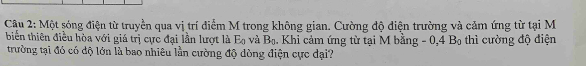 Cậu 2: Một sóng điện từ truyền qua vị trí điểm M trong không gian. Cường độ điện trường và cảm ứng từ tại M 
biến thiên điều hòa với giá trị cực đại lần lượt là Eo và Bọ. Khi cảm ứng từ tại M bằng - 0, 4 Bọ thì cường độ điện 
trường tại đó có độ lớn là bao nhiêu lần cường độ dòng điện cực đại?