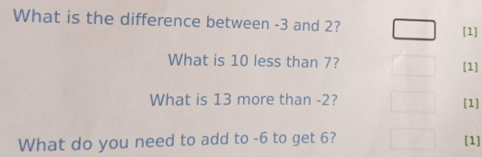 What is the difference between -3 and 2? 
[1] 
What is 10 less than 7? 
[1] 
What is 13 more than -2? 
[1] 
What do you need to add to -6 to get 6? [1]