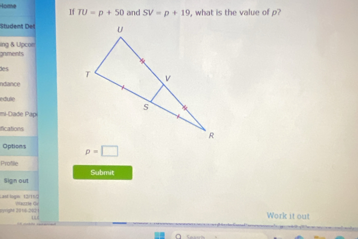 Home 
If TU=p+50 and SV=p+19 , what is the value of p? 
Student Det 
ing & Upcon 
gnments 
des 
ndance 
edule 
mi-Dade Papi 
ifications 
Options
p=□
Profile 
Submit 
Sign out 
Last login: 12/11/2 
Wazzle Gr 
pyright 2016-202 1 Work it out 
LLC