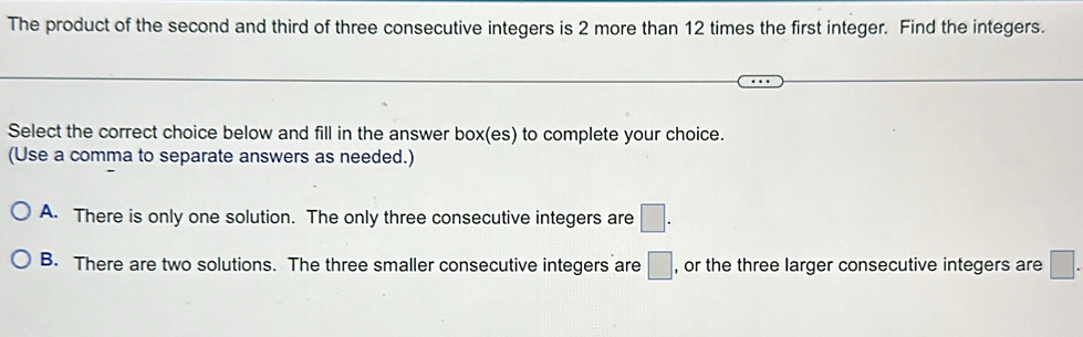 The product of the second and third of three consecutive integers is 2 more than 12 times the first integer. Find the integers.
Select the correct choice below and fill in the answer box(es) to complete your choice.
(Use a comma to separate answers as needed.)
A. There is only one solution. The only three consecutive integers are □.
B. There are two solutions. The three smaller consecutive integers are □ , or the three larger consecutive integers are □.