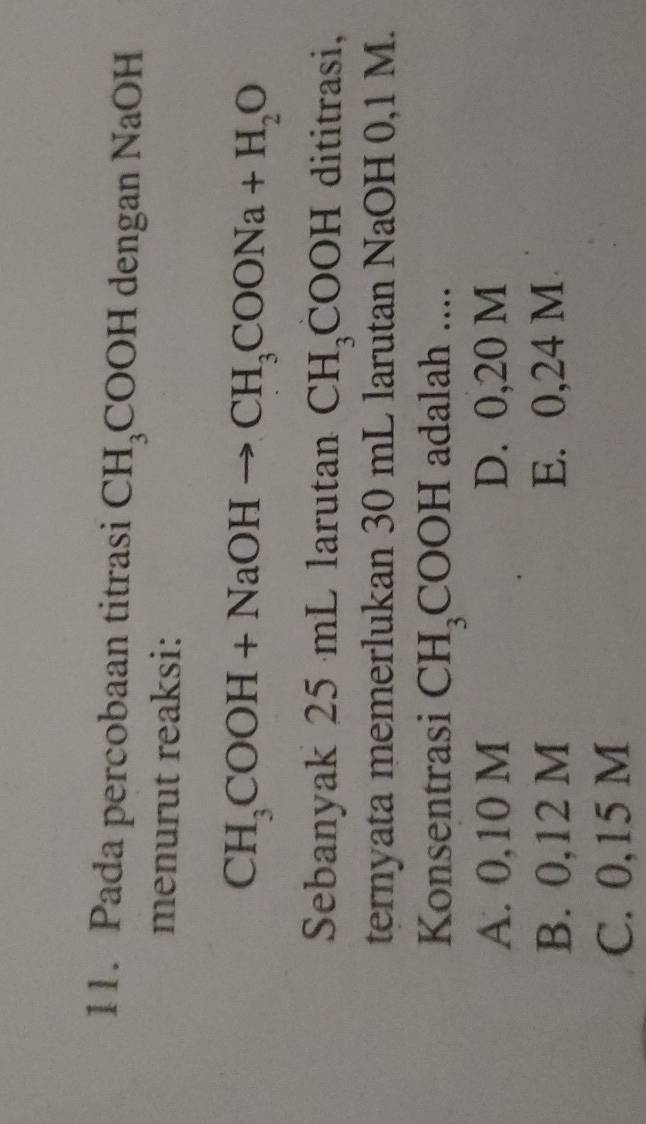 Pada percobaan titrasi CH_3COOH dengan NaOH
menurut reaksi:
CH_3COOH+NaOHto CH_3COONa+H_2O
Sebanyak 25 mL larutan CH_3COOH dititrasi,
ternyata memerlukan 30 mL larutan NaOH 0,1 M.
Konsentrasi CH_3COOH adalah ....
A. 0,10 M D. 0,20 M
B. 0,12 M E. 0,24 M
C. 0,15 M