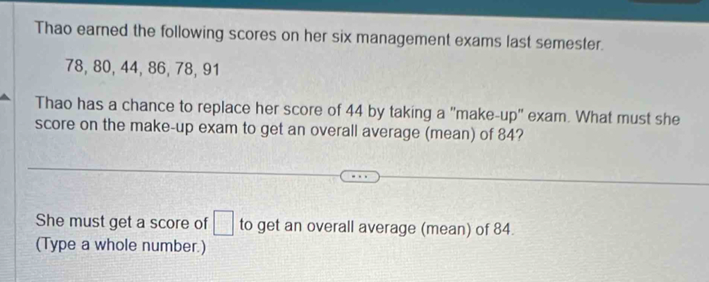 Thao earned the following scores on her six management exams last semester.
78, 80, 44, 86, 78, 91
Thao has a chance to replace her score of 44 by taking a "make-up" exam. What must she 
score on the make-up exam to get an overall average (mean) of 84? 
She must get a score of □ to get an overall average (mean) of 84. 
(Type a whole number.)