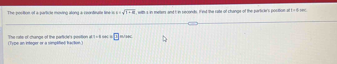 The position of a particle moving along a coordinate line is s=sqrt(1+4t) , with s in meters and t in seconds. Find the rate of change of the particle's position at t=6sec. 
The rate of change of the particle's position at t=6sec is|3|m/sec
(Type an integer or a simplified fraction.)