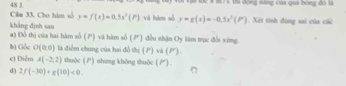 ận lộc 8 m75 thi động năng của quả bóng đó là 
Câu 33. Cho hàm số y=f(x)=0,5x^2(P) và hàm số y=g(x)=-0.5x^2(P'). Xét tính đùng sai của các 
khẳng định sau 
a) Đổ thị của hai hàm số (P) và hàm số (P') đều nhận Oy làm trục đối xứng. 
b) Gốc O(0:0) là điểm chung của hai đồ thị (P) và (P '). 
c) Điểm A(-2;2) thuộc (P) nhưng không thuộc (P) . 
d) 2f(-30)+g(10)<0</tex>.