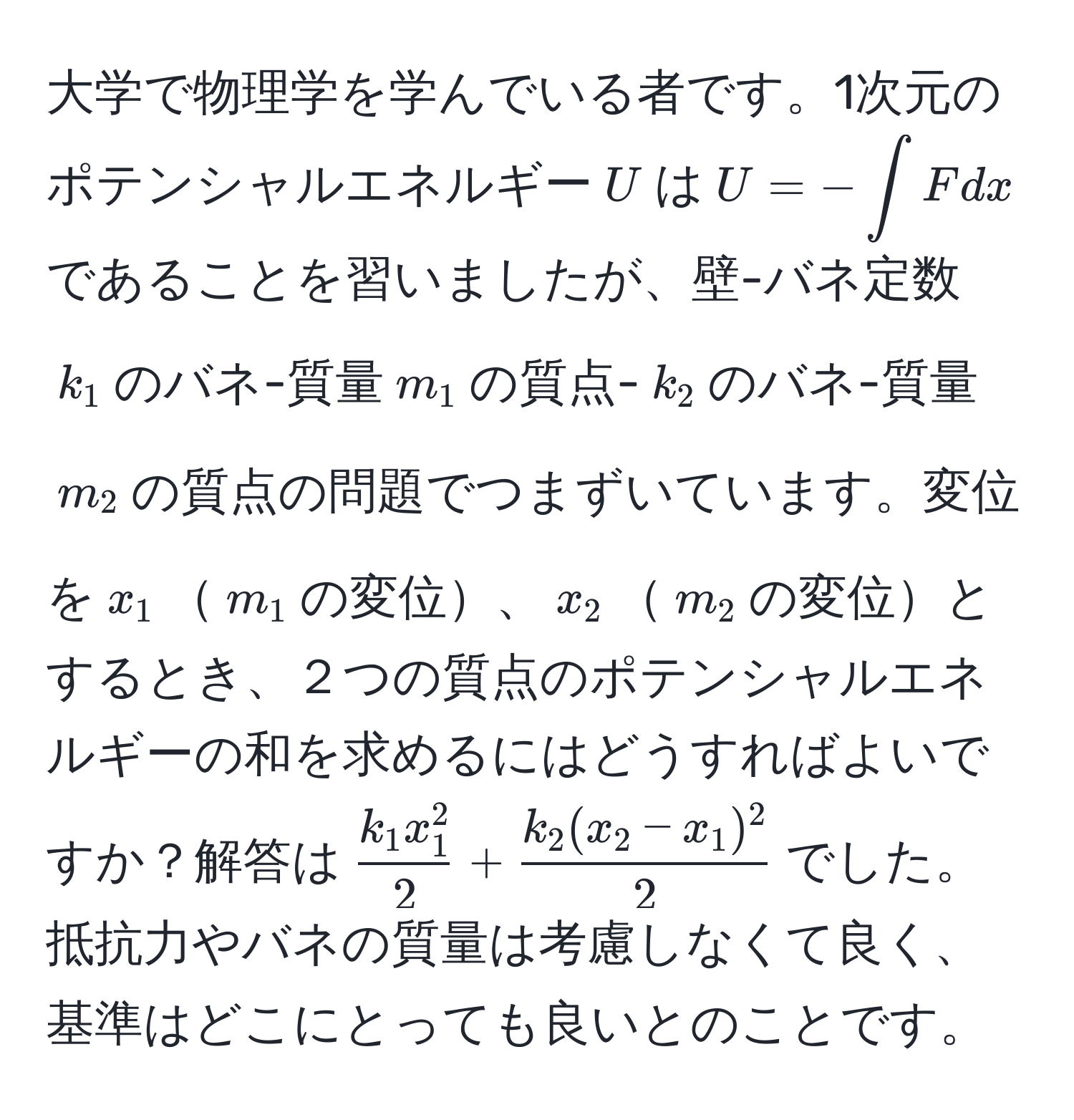 大学で物理学を学んでいる者です。1次元のポテンシャルエネルギー$U$は$U = -∈t F dx$であることを習いましたが、壁-バネ定数$k_1$のバネ-質量$m_1$の質点-$k_2$のバネ-質量$m_2$の質点の問題でつまずいています。変位を$x_1$$m_1$の変位、$x_2$$m_2$の変位とするとき、２つの質点のポテンシャルエネルギーの和を求めるにはどうすればよいですか？解答は$frack_1 x_1^22 +  (k_2 (x_2 - x_1)^2)/2 $でした。抵抗力やバネの質量は考慮しなくて良く、基準はどこにとっても良いとのことです。