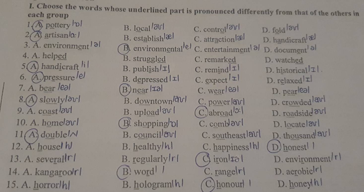 Choose the words whose underlined part is pronounced differently from that of the others in
each group
1.A pottery B. local C. control D. fold
2 A artisan B. establish C. attraction D. handicraf
3. A. environmen B. environmental C. entertainment D. documen
4. A. helped B. struggled C. remarked D. watched
5( A handicraf C. remind
B. publish D. historica
6. A. pressure B. depressed C. expect D. relaxed
7. A. bear leal B)near I a C. wear
D. pear
8.(A) slowl B. downtown C. power la
D. crowded
9. A. coast B. upload C)abroad D. roadsid
10. A. home B shoppin C. comb D. locate
11( A)double B. council C. southeast D. thousan
12. A. house B. healthy C. happiness D honest
13. A. several B. regularly ironlía D. environme
14. A. kangaroo/r| B.word C. range D. aerobiel
15. A. horror h| B. hologram C)honour D.honeyh