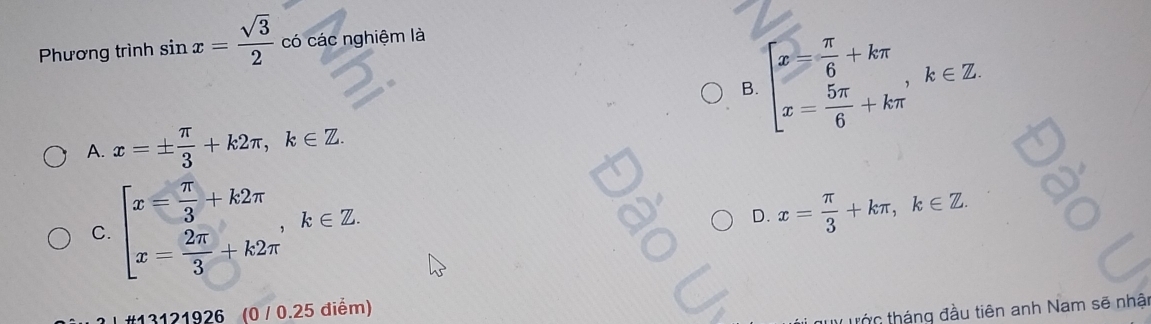 Phương trình sin x= sqrt(3)/2  có các nghiệm là
B. beginarrayl x= π /6 +kπ  x= 5π /6 +kπ endarray. , k∈ Z
A. x=±  π /3 +k2π , k∈ Z.
C. beginarrayl x= π /3 +k2π  x= 2π /3 +k2π endarray. , k∈ Z
D. x= π /3 +kπ , k∈ Z. 
#13121926 (0 / 0.25 điểm)
trớc tháng đầu tiên anh Nam sẽ nhật