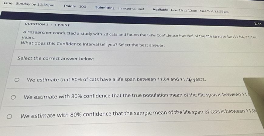 Due Sunday by 11:59 pm Points 100 Submitting an external tool Available Nov 18 at 12am - Dec 8 at 11:59 p 
QUESTION 3 · 1 POINT
2/11
A researcher conducted a study with 28 cats and found the 80% Confidence Interval of the life span to be (11.04, 11.16)
years.
What does this Confidence Interval tell you? Select the best answer.
Select the correct answer below:
We estimate that 80% of cats have a life span between 11.04 and 11.16 years.
We estimate with 80% confidence that the true population mean of the life span is between 11.
We estimate with 80% confidence that the sample mean of the life span of cats is between 11.0